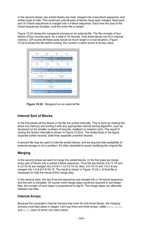 In the second phase, two sorted blocks are read, merged into a two-block sequence, and
written back to disk. This continues until all pairs of blocks have been merged. Next each
pair of 2-block sequences is merged into a 4-block sequence. Each time the size of the
sorted sequences doubles, until the entire file is sorted.

Figure 10.22 shows the mergesort process on an external file. The file consists of four
blocks of four records each, for a total of 16 records. Only three blocks can fit in internal
memory. (Of course all these sizes would be much larger in a real situation.) Figure
10.22-a shows the file before sorting; the number in each record is its key value.




        Figure 10.22: Mergesort on an external file



Internal Sort of Blocks

In the first phase all the blocks in the file are sorted internally. This is done by reading the
block into memory and sorting it with any appropriate internal sorting algorithm, such as
Quicksort (or for smaller numbers of records, shellsort or insertion sort). The result of
sorting the blocks internally is shown in Figure 10.22-b. The dotted lines in the figure
separate sorted records; solid lines separate unsorted records.

A second file may be used to hold the sorted blocks, and we assume that availability of
external storage is not a problem. It's often desirable to avoid modifying the original file.

Merging

In the second phase we want to merge the sorted blocks. In the first pass we merge
every pair of blocks into a sorted 2-block sequence. Thus the two blocks 2-9-11-14 and
4-12-13-16 are merged into 2-4-9-11-12-13-14-16. Also, 3-5-10-15 and 1-6-7-8 are
merged into 1-3-5-6-7-8-10-15. The result is shown in Figure 10.22-c. A third file is
necessary to hold the result of this merge step.

In the second pass, the two 8-record sequences are merged into a 16-record sequence,
and the sort is complete. Of course more merge steps would be required to sort larger
files; the number of such steps is proportional to log2N. The merge steps can alternate
between two files.

Internal Arrays

Because the computer's internal memory has room for only three blocks, the merging
process must take place in stages. Let's say there are three arrays, called arr1, arr2,
and arr3, each of which can hold a block.


                                                    - 369 -
 