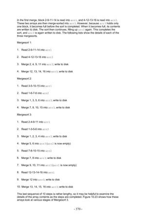 In the first merge, block 2-9-11-14 is read into arr1, and 4-12-13-16 is read into arr2.
These two arrays are then merge-sorted into arr3. However, because arr3 holds only
one block, it becomes full before the sort is completed. When it becomes full, its contents
are written to disk. The sort then continues, filling up arr3 again. This completes the
sort, and arr3 is again written to disk. The following lists show the details of each of the
three mergesorts.

Mergesort 1:

1. Read 2-9-11-14 into arr1

2. Read 4-12-13-16 into arr2

3. Merge 2, 4, 9, 11 into arr3; write to disk

4. Merge 12, 13, 14, 16 into arr3; write to disk

Mergesort 2:

1. Read 3-5-10-15 into arr1

2. Read 1-6-7-8 into arr2

3. Merge 1, 3, 5, 6 into arr3; write to disk

4. Merge 7, 8, 10, 15 into arr3, write to disk

Mergesort 3:

1. Read 2-4-9-11 into arr1

2. Read 1-3-5-6 into arr2

3. Merge 1, 2, 3, 4 into arr3; write to disk

4. Merge 5, 6 into arr3 (arr2 is now empty)

5. Read 7-8-10-15 into arr2

6. Merge 7, 8 into arr3; write to disk

7. Merge 9, 10, 11 into arr3 (arr1 is now empty)

8. Read 12-13-14-16 into arr1

9. Merge 12 into arr3; write to disk

10. Merge 13, 14, 15, 16 into arr3; write to disk

This last sequence of 10 steps is rather lengthy, so it may be helpful to examine the
details of the array contents as the steps are completed. Figure 10.23 shows how these
arrays look at various stages of Mergesort 3.


                                                    - 370 -
 