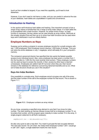 (such as from smallest to largest). If you need this capability, you'll need to look
 elsewhere.

 However, if you don't need to visit items in order, and you can predict in advance the size
 of your database, hash tables are unparalleled in speed and convenience.

Introduction to Hashing
 In this section we'll introduce hash tables and hashing. One important concept is how a
 range of key values is transformed into a range of array index values. In a hash table this
 is accomplished with a hash function. However, for certain kinds of keys, no hash
 function is necessary; the key values can be used directly as array indices. We'll look at
 this simpler situation first and then go on to show how hash functions can be used when
 keys aren't distributed in such an orderly fashion.

 Employee Numbers as Keys
 Suppose you're writing a program to access employee records for a small company with,
 say, 1,000 employees. Each employee record requires 1,000 bytes of storage. Thus you
 can store the entire database in only 1 megabyte, which will easily fit in your computer's
 memory.

 The company's personnel director has specified that she wants the fastest possible
 access to any individual record. Also, every employee has been given a number from 1
 (for the founder) to 1,000 (for the most recently hired worker). These employee numbers
 can be used as keys to access the records; in fact, access by other keys is deemed
 unnecessary. Employees are seldom laid off, but even when they are, their record
 remains in the database for reference (concerning retirement benefits and so on). What
 sort of data structure should you use in this situation?

 Keys Are Index Numbers

 One possibility is a simple array. Each employee record occupies one cell of the array,
 and the index number of the cell is the employee number for that record. This is shown in
 Figure 11.1.




        Figure 11.1: Employee numbers as array indices



 As you know, accessing a specified array element is very fast if you know its index
 number. The clerk looking up Herman Alcazar knows that he is employee number 72, so
 he enters that number, and the program goes instantly to index number 72 in the array. A
 single program statement is all that's necessary:

    empRecord rec = databaseArray[72];

 It's also very quick to add a new item: You insert it just past the last occupied element.
 The next new record—for Jim Chan, the newly hired employee number 1,001—would go
 in cell 1,001. Again, a single statement inserts the new record:


                                                    - 373 -
 