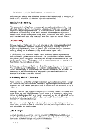 databaseArray[totalEmployees++] = newRecord;

Presumably the array is made somewhat larger than the current number of employees, to
allow room for expansion; but not much expansion is anticipated.

Not Always So Orderly

The speed and simplicity of data access using this array-based database make it very
attractive. However, it works in our example only because the keys are unusually well
organized. They run sequentially from 1 to a known maximum, and this maximum is a
reasonable size for an array. There are no deletions, so memory-wasting gaps don't
develop in the sequence. New items can be added sequentially at the end of the array,
and the array doesn't need to be very much larger than the current number of items.

A Dictionary
In many situations the keys are not so well behaved as in the employee database just
described. The classic example is a dictionary. If you want to put every word of an
English-language dictionary, from a to zyzzyva (yes, it's a word), into your computer's
memory, so they can be accessed quickly, a hash table is a good choice.

A similar widely used application for hash tables is in computer-language compilers,
which maintain a symbol table in a hash table. The symbol table holds all the variable
and function names made up by the programmer, along with the addresses where they
can be found in memory. The program needs to access these names very quickly, so a
hash table is the preferred data structure.

Let's say we want to store a 50,000-word English-language dictionary in main memory.
You would like every word to occupy its own cell in a 50,000-cell array, so you can
access the word using an index number. This will make access very fast. But what's the
relationship of these index numbers to the words? Given the word morphosis, for
example, how do we find its index number?

Converting Words to Numbers

What we need is a system for turning a word into an appropriate index number. To begin,
we know that computers use various schemes for representing individual characters as
numbers. One such scheme is the ASCII code, in which a is 97, b is 98, and so on, up to
122 for z.

However, the ASCII code runs from 0 to 255, to accommodate capitals, punctuation, and
so on. There are really only 26 letters in English words, so let's devise our own code—a
simpler one that can potentially save memory space. Let's say a is 1, b is 2, c is 3, and so
on up to 26 for z. We'll also say a blank is 0, so we have 27 characters. (Uppercase
letters aren't used in this dictionary.)

How do we combine the digits from individual letters into a number that represents an
entire word? There are all sorts of approaches. We'll look at two representative ones, and
their advantages and disadvantages.

Add the Digits

A simple approach to converting a word to a number might be to simply add the code
numbers for each character. Say we want to convert the word cats to a number. First we
convert the characters to digits using our homemade code:

   c = 3


                                                  - 374 -
 