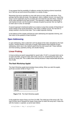 It may appear that the possibility of collisions renders the hashing scheme impractical,
 but in fact we can work around the problem in a variety of ways.

 Remember that we've specified an array with twice as many cells as data items. Thus
 perhaps half the cells are empty. One approach, when a collision occurs, is to search the
 array in some systematic way for an empty cell, and insert the new item there, instead of
 at the index specified by the hash function. This approach is called open addressing. If
 cats hashes to 5,421, but this location is already occupied by parsnip, then we might try
 to insert cats in 5,422, for example.

 A second approach (mentioned earlier) is to create an array that consists of linked lists of
 words instead of the words themselves. Then when a collision occurs, the new item is
 simply inserted in the list at that index. This is called separate chaining.

 In the balance of this chapter we'll discuss open addressing and separate chaining, and
 then return to the question of hash functions.

Open Addressing
 In open addressing, when a data item can't be placed at the index calculated by the hash
 function, another location in the array is sought. We'll explore three methods of open
 addressing, which vary in the method used to find the next vacant cell. These methods
 are linear probing, quadratic probing, and double hashing.

 Linear Probing
 In linear probing we search sequentially for vacant cells. If 5,421 is occupied when we try
 to insert cats there, we go to 5,422, then 5,423, and so on, incrementing the index until
 we find an empty cell. This is called linear probing because it steps sequentially along the
 line of cells.

 The Hash Workshop Applet

 The Hash Workshop applet demonstrates linear probing. When you start this applet,
 you'll see a screen similar to Figure 11.5.




        Figure 11.5: The Hash Workshop applet



 In this applet the range of keys runs from 0 to 999. The initial size of the array is 60. The
 hash function has to squeeze the range of keys down to match the array size. It does this
 with the modulo (%) operator, as we've seen before:

    arrayIndex = key % arraySize;

                                                    - 379 -
 