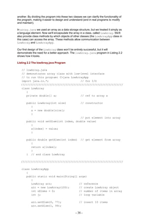 another. By dividing the program into these two classes we can clarify the functionality of
the program, making it easier to design and understand (and in real programs to modify
and maintain).

In array.java we used an array as a data storage structure, but we treated it simply as
a language element. Now we'll encapsulate the array in a class, called LowArray. We'll
also provide class methods by which objects of other classes (the LowArrayApp class in
this case) can access the array. These methods allow communication between
LowArray and LowArrayApp.

Our first design of the LowArray class won't be entirely successful, but it will
demonstrate the need for a better approach. The lowArray.java program in Listing 2.2
shows how it looks.

Listing 2.2 The lowArray.java Program

   // lowArray.java
   // demonstrates array class with low-level interface
   // to run this program: C>java LowArrayApp
   import java.io.*;                    // for I/O
   ////////////////////////////////////////////////////////////////
   class LowArray
      {
      private double[] a;               // ref to array a

        public LowArray(int size)                      // constructor
           {
           a = new double[size];
           }
                                          // put element into array
        public void setElem(int index, double value)
           {
           a[index] = value;
           }

        public double getElem(int index)               // get element from array
           {
           return a[index];
           }
        } // end class LowArray

   ////////////////////////////////////////////////////////////////

   class LowArrayApp
      {
      public static void main(String[]               args)
         {
         LowArray arr;                               //     reference
         arr = new LowArray(100);                    //     create LowArray object
         int nElems = 0;                             //     number of items in array
         int j;                                      //     loop variable

            arr.setElem(0, 77);                      // insert 10 items
            arr.setElem(1, 99);

                                                   - 38 -
 