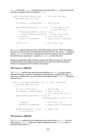 find() increments hashVal and goes back to the top of the while loop to check if the
next cell is occupied. Here's the code for find():

   public DataItem find(int key)                // find item with key
   // (assumes table not full)
      {
      int hashVal = hashFunc(key);              // hash the key

       while(hashArray[hashVal] != null) // until empty cell,
          {                               // found the key?
          if(hashArray[hashVal].iData == key)
             return hashArray[hashVal];   // yes, return item
          ++hashVal;                 // go to next cell
          hashVal %= arraySize;      // wrap around if necessary
          }
       return null;                  // can't find item
       }

As hashVal steps through the array, it eventually reaches the end. When this happens
we want it to wrap around to the beginning. We could check for this with an if statement,
setting hashVal to 0 whenever it equaled the array size. However, we can accomplish
the same thing by applying the % operator to hashVal and the array size.

Cautious programmers might not want to assume the table is not full, as is done here.
The table should not be allowed to become full, but if it did, this method would loop
forever. For simplicity we don't check for this situation.

The insert() Method

The insert() method uses about the same algorithm as find() to locate where a
data item should go. However, it's looking for an empty cell or a deleted item (key –1),
rather than a specific item. Once this empty cell has been located, insert() places the
new item into it.

   public void insert(DataItem item) // insert a DataItem
   // (assumes table not full)
      {
      int key = item.iData;         // extract key
      int hashVal = hashFunc(key); // hash the key
                                    // until empty cell or -1,
      while(hashArray[hashVal] != null &&
                                 hashArray[hashVal].iData != -1)
         {
         ++hashVal;                 // go to next cell
         hashVal %= arraySize;      // wrap around if necessary
         }
      hashArray[hashVal] = item;    // insert item
      } // end insert()


The delete() Method

The delete() method finds an existing item using code similar to find(). Once the
item is found, delete() writes over it with the special data item nonItem, which is
predefined with a key of –1.

                                                - 383 -
 