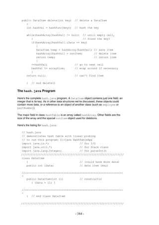 public DataItem delete(int key)              // delete a DataItem
      {
      int hashVal = hashFunc(key);              // hash the key

       while(hashArray[hashVal] != null) // until empty cell,
          {                               // found the key?
          if(hashArray[hashVal].iData == key)
             {
             DataItem temp = hashArray[hashVal]; // save item
             hashArray[hashVal] = nonItem;       // delete item
             return temp;                        // return item
             }
          ++hashVal;                 // go to next cell
          hashVal %= arraySize;      // wrap around if necessary
          }
       return null;                  // can't find item

       }   // end delete()


The hash.java Program

Here's the complete hash.java program. A DataItem object contains just one field, an
integer that is its key. As in other data structures we've discussed, these objects could
contain more data, or a reference to an object of another class (such as employee or
partNumber).

The major field in class HashTable is an array called hashArray. Other fields are the
size of the array and the special nonItem object used for deletions.

Here's the listing for hash.java:

   // hash.java
   // demonstrates hash table with linear probing
   // to run this program: C:>java HashTableApp
   import java.io.*;                   // for I/O
   import java.util.*;                 // for Stack class
   import java.lang.Integer;           // for parseInt()
   ////////////////////////////////////////////////////////////////
   class DataItem
      {                                // (could have more data)
      public int iData;                // data item (key)

   //-------------------------------------------------------------
   -
      public DataItem(int ii)          // constructor
         { iData = ii; }

   //-------------------------------------------------------------
   -
      } // end class DataItem

   ////////////////////////////////////////////////////////////////


                                                 - 384 -
 