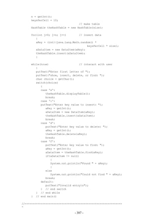 n = getInt();
     keysPerCell = 10;
                                   // make table
     HashTable theHashTable = new HashTable(size);

     for(int j=0; j<n; j++)        // insert data
        {
        aKey = (int)(java.lang.Math.random() *
                                        keysPerCell * size);
        aDataItem = new DataItem(aKey);
        theHashTable.insert(aDataItem);
        }

     while(true)                   // interact with user
        {
        putText("Enter first letter of ");
        putText("show, insert, delete, or find: ");
        char choice = getChar();
        switch(choice)
           {
           case 's':
              theHashTable.displayTable();
              break;
           case 'i':
           putText("Enter key value to insert: ");
              aKey = getInt();
              aDataItem = new DataItem(aKey);
              theHashTable.insert(aDataItem);
              break;
           case 'd':
              putText("Enter key value to delete: ");
              aKey = getInt();
              theHashTable.delete(aKey);
              break;
           case 'f':
              putText("Enter key value to find: ");
              aKey = getInt();
              aDataItem = theHashTable.find(aKey);
              if(aDataItem != null)
                 {
                 System.out.println("Found " + aKey);
                 }
              else
                 System.out.println("Could not find " + aKey);
              break;
           default:
              putText("Invalid entryn");
           } // end switch
        } // end while
     } // end main()

//-------------------------------------------------------------
-

                                 - 387 -
 
