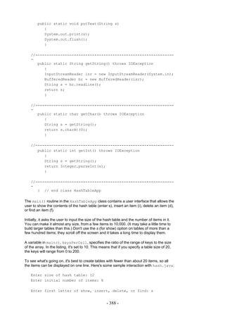 public static void putText(String s)
           {
           System.out.print(s);
           System.out.flush();
           }

    //-------------------------------------------------------------
    -
       public static String getString() throws IOException
          {
          InputStreamReader isr = new InputStreamReader(System.in);
          BufferedReader br = new BufferedReader(isr);
          String s = br.readLine();
          return s;
          }

    //-------------------------------------------------------------
    -
       public static char getChar() throws IOException
          {
          String s = getString();
          return s.charAt(0);
          }

    //-------------------------------------------------------------
       public static int getInt() throws IOException
          {
          String s = getString();
          return Integer.parseInt(s);
          }

    //-------------------------------------------------------------
    -
       } // end class HashTableApp

The main() routine in the HashTableApp class contains a user interface that allows the
user to show the contents of the hash table (enter s), insert an item (i), delete an item (d),
or find an item (f).

Initially, it asks the user to input the size of the hash table and the number of items in it.
You can make it almost any size, from a few items to 10,000. (It may take a little time to
build larger tables than this.) Don't use the s (for show) option on tables of more than a
few hundred items; they scroll off the screen and it takes a long time to display them.

A variable in main(), keysPerCell, specifies the ratio of the range of keys to the size
of the array. In the listing, it's set to 10. This means that if you specify a table size of 20,
the keys will range from 0 to 200.

To see what's going on, it's best to create tables with fewer than about 20 items, so all
the items can be displayed on one line. Here's some sample interaction with hash.java:

    Enter size of hash table: 12
    Enter initial number of items: 8

    Enter first letter of show, insert, delete, or find: s


                                                     - 388 -
 