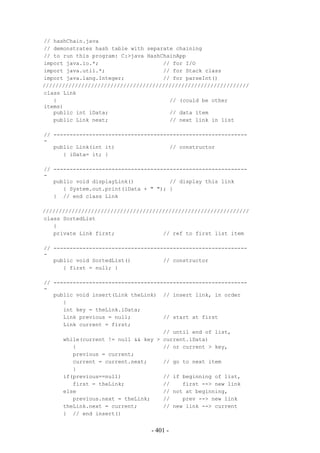 // hashChain.java
// demonstrates hash table with separate chaining
// to run this program: C:>java HashChainApp
import java.io.*;                    // for I/O
import java.util.*;                  // for Stack class
import java.lang.Integer;            // for parseInt()
////////////////////////////////////////////////////////////////
class Link
   {                                   // (could be other
items)
   public int iData;                   // data item
   public Link next;                   // next link in list

// ------------------------------------------------------------
-
   public Link(int it)                 // constructor
      { iData= it; }

// ------------------------------------------------------------
-
   public void displayLink()           // display this link
      { System.out.print(iData + " "); }
   } // end class Link

////////////////////////////////////////////////////////////////
class SortedList
   {
   private Link first;               // ref to first list item

// ------------------------------------------------------------
-
   public void SortedList()          // constructor
      { first = null; }

// ------------------------------------------------------------
-
   public void insert(Link theLink) // insert link, in order
      {
      int key = theLink.iData;
      Link previous = null;          // start at first
      Link current = first;
                                     // until end of list,
      while(current != null && key > current.iData)
         {                           // or current > key,
         previous = current;
         current = current.next;     // go to next item
         }
      if(previous==null)             // if beginning of list,
         first = theLink;            //    first --> new link
      else                           // not at beginning,
         previous.next = theLink;    //    prev --> new link
      theLink.next = current;        // new link --> current
      } // end insert()


                                 - 401 -
 