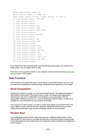 Enter size of hash table: 20
     Enter initial number of items: 20
     Enter first letter of show, insert, delete, or find: s
     0. List (first-->last): 240 1160
     1. List (first-->last):
     2. List (first-->last):
     3. List (first-->last): 143
     4. List (first-->last): 1004
     5. List (first-->last): 1485 1585
     6. List (first-->last):
     7. List (first-->last): 87 1407
     8. List (first-->last):
     9. List (first-->last): 309
     10. List (first-->last): 490
     11. List (first-->last):
     12. List (first-->last): 872
     13. List (first-->last): 1073
     14. List (first-->last): 594 954
     15. List (first-->last): 335
     16. List (first-->last): 1216
     17. List (first-->last): 1057 1357
     18. List (first-->last): 938 1818
     19. List (first-->last):

 If you insert more items into this table, you'll see the lists grow longer, but maintain their
 sorted order. You can delete items as well.

 We'll return to the question of when to use separate chaining when we discuss hash table
 efficiency later in this chapter.

Hash Functions
 In this section we'll explore the issue of what makes a good hash function, and see if we
 can improve the approach to hashing strings mentioned at the beginning of this chapter.

 Quick Computation
 A good hash function is simple, so it can be computed quickly. The major advantage of
 hash tables is their speed. If the hash function is slow, this speed will be degraded. A
 hash function with many multiplications and divisions is not a good idea. (The bit-
 manipulation facilities of Java or C++, such as shifting bits right to divide a number by a
 multiple of 2, can sometimes be used to good advantage.)

 The purpose of a hash function is to take a range of key values and transform them into
 index values in such a way that the key values are distributed randomly across all the
 indices of the hash table. Keys may be completely random or not so random.

 Random Keys
 A so-called perfect hash function maps every key into a different table location. This is
 only possible for keys that are unusually well behaved, and whose range is small enough
 to be used directly as array indices (as in the employee-number example at the beginning
 of this chapter).


                                                     - 406 -
 