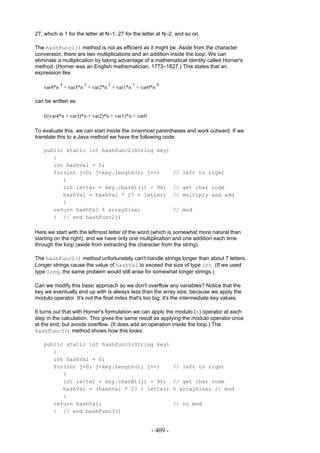 27, which is 1 for the letter at N–1, 27 for the letter at N–2, and so on.

The hashFunc1() method is not as efficient as it might be. Aside from the character
conversion, there are two multiplications and an addition inside the loop. We can
eliminate a multiplication by taking advantage of a mathematical identity called Horner's
method. (Horner was an English mathematician, 1773–1827.) This states that an
expression like

           4          3         2          1          0
   var4*n + var3*n + var2*n + var1*n + var0*n

can be written as

   (((var4*n + var3)*n + var2)*n + var1)*n + var0

To evaluate this, we can start inside the innermost parentheses and work outward. If we
translate this to a Java method we have the following code:

   public static int hashFunc2(String key)
      {
      int hashVal = 0;
      for(int j=0; j<key.length(); j++)                       // left to right
         {
         int letter = key.charAt(j) - 96;                     // get char code
         hashVal = hashVal * 27 + letter;                     // multiply and add
         }
      return hashVal % arraySize;                             // mod
      } // end hashFunc2()

Here we start with the leftmost letter of the word (which is somewhat more natural than
starting on the right), and we have only one multiplication and one addition each time
through the loop (aside from extracting the character from the string).

The hashFunc2() method unfortunately can't handle strings longer than about 7 letters.
Longer strings cause the value of hashVal to exceed the size of type int. (If we used
type long, the same problem would still arise for somewhat longer strings.)

Can we modify this basic approach so we don't overflow any variables? Notice that the
key we eventually end up with is always less than the array size, because we apply the
modulo operator. It's not the final index that's too big; it's the intermediate key values.

It turns out that with Horner's formulation we can apply the modulo (%) operator at each
step in the calculation. This gives the same result as applying the modulo operator once
at the end, but avoids overflow. (It does add an operation inside the loop.) The
hashFunc3() method shows how this looks:

   public static int hashFunc3(String key)
      {
      int hashVal = 0;
      for(int j=0; j<key.length(); j++)                       // left to right
         {
         int letter = key.charAt(j) - 96;                     // get char code
         hashVal = (hashVal * 27 + letter)                    % arraySize; // mod
         }
      return hashVal;                                         // no mod
      } // end hashFunc3()


                                                    - 409 -
 