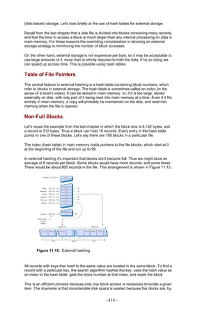 (disk-based) storage. Let's look briefly at the use of hash tables for external storage.

Recall from the last chapter that a disk file is divided into blocks containing many records,
and that the time to access a block is much larger than any internal processing on data in
main memory. For these reasons the overriding consideration in devising an external
storage strategy is minimizing the number of block accesses.

On the other hand, external storage is not expensive per byte, so it may be acceptable to
use large amounts of it, more than is strictly required to hold the data, if by so doing we
can speed up access time. This is possible using hash tables.

Table of File Pointers
The central feature in external hashing is a hash table containing block numbers, which
refer to blocks in external storage. The hash table is sometimes called an index (in the
sense of a book's index). It can be stored in main memory, or, if it is too large, stored
externally on disk, with only part of it being read into main memory at a time. Even if it fits
entirely in main memory, a copy will probably be maintained on the disk, and read into
memory when the file is opened.

Non-Full Blocks
Let's reuse the example from the last chapter in which the block size is 8,192 bytes, and
a record is 512 bytes. Thus a block can hold 16 records. Every entry in the hash table
points to one of these blocks. Let's say there are 100 blocks in a particular file.

The index (hash table) in main memory holds pointers to the file blocks, which start at 0
at the beginning of the file and run up to 99.

In external hashing it's important that blocks don't become full. Thus we might store an
average of 8 records per block. Some blocks would have more records, and some fewer.
There would be about 800 records in the file. This arrangement is shown in Figure 11.15.




       Figure 11.15: External hashing



All records with keys that hash to the same value are located in the same block. To find a
record with a particular key, the search algorithm hashes the key, uses the hash value as
an index to the hash table, gets the block number at that index, and reads the block.

This is an efficient process because only one block access is necessary to locate a given
item. The downside is that considerable disk space is wasted because the blocks are, by


                                                    - 414 -
 