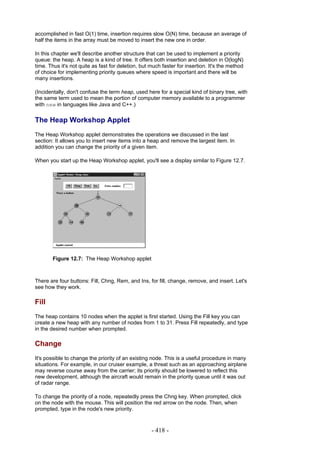 accomplished in fast O(1) time, insertion requires slow O(N) time, because an average of
half the items in the array must be moved to insert the new one in order.

In this chapter we'll describe another structure that can be used to implement a priority
queue: the heap. A heap is a kind of tree. It offers both insertion and deletion in O(logN)
time. Thus it's not quite as fast for deletion, but much faster for insertion. It's the method
of choice for implementing priority queues where speed is important and there will be
many insertions.

(Incidentally, don't confuse the term heap, used here for a special kind of binary tree, with
the same term used to mean the portion of computer memory available to a programmer
with new in languages like Java and C++.)

The Heap Workshop Applet
The Heap Workshop applet demonstrates the operations we discussed in the last
section: It allows you to insert new items into a heap and remove the largest item. In
addition you can change the priority of a given item.

When you start up the Heap Workshop applet, you'll see a display similar to Figure 12.7.




        Figure 12.7: The Heap Workshop applet



There are four buttons: Fill, Chng, Rem, and Ins, for fill, change, remove, and insert. Let's
see how they work.

Fill
The heap contains 10 nodes when the applet is first started. Using the Fill key you can
create a new heap with any number of nodes from 1 to 31. Press Fill repeatedly, and type
in the desired number when prompted.

Change
It's possible to change the priority of an existing node. This is a useful procedure in many
situations. For example, in our cruiser example, a threat such as an approaching airplane
may reverse course away from the carrier; its priority should be lowered to reflect this
new development, although the aircraft would remain in the priority queue until it was out
of radar range.

To change the priority of a node, repeatedly press the Chng key. When prompted, click
on the node with the mouse. This will position the red arrow on the node. Then, when
prompted, type in the node's new priority.



                                                    - 418 -
 