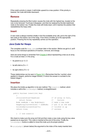 If the node's priority is raised, it will trickle upward to a new position. If the priority is
 lowered, the node will trickle downward.

 Remove
 Repeatedly pressing the Rem button causes the node with the highest key, located at the
 root, to be removed. You'll see it disappear, and then be replaced by the last (rightmost)
 node on the bottom row. Finally this node will trickle down until it reaches the position that
 reestablishes the heap order.

 Insert
 A new node is always inserted initially in the first available array cell, just to the right of the
 last node on the bottom row of the heap. From there it trickles up to the appropriate
 position. Pressing the Ins key repeatedly carries out this operation.

Java Code for Heaps
 The complete code for heap.java is shown later in this section. Before we get to it, we'll
 focus on the individual operations of insertion, removal, and change.

 Here are some things to remember from Chapter 8 about representing a tree as an array.
 For a node at index x in the array,

 • Its parent is (x–1) / 2

 • Its left child is 2*x + 1

 • Its right child is 2*x + 2

 These relationships can be seen in Figure 12.2. (Remember that the / symbol, when
 applied to integers, performs integer division, in which the answer is rounded to the
 lowest integer.)

 Insertion
 We place the trickle-up algorithm in its own method. The insert() method, which
 includes a call to this trickleUp() method, is straightforward:

     public boolean insert(int key)
        {
        if(currentSize==maxSize)                                  //   if array is full,
           return false;                                          //      failure
        Node newNode = new Node(key);                             //   make a new node
        heapArray[currentSize] = newNode;                         //   put it at the end
        trickleUp(currentSize++);                                 //   trickle it up
        return true;                                              //   success

         }    // end insert()

 We check to make sure the array isn't full and then make a new node using the key value
 passed as an argument. This node is inserted at the end of the array. Finally the
 trickleUp() routine is called to move this node up to its proper position.

 In trickleUp() (shown below) the argument is the index of the newly inserted item.

                                                        - 419 -
 