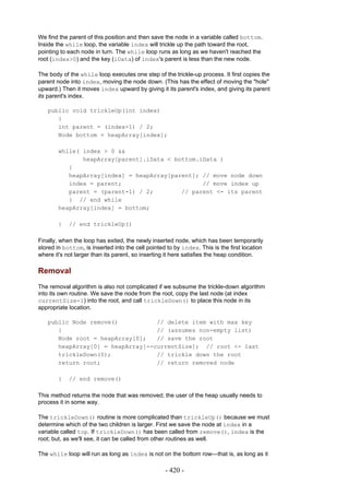 We find the parent of this position and then save the node in a variable called bottom.
Inside the while loop, the variable index will trickle up the path toward the root,
pointing to each node in turn. The while loop runs as long as we haven't reached the
root (index>0) and the key (iData) of index's parent is less than the new node.

The body of the while loop executes one step of the trickle-up process. It first copies the
parent node into index, moving the node down. (This has the effect of moving the "hole"
upward.) Then it moves index upward by giving it its parent's index, and giving its parent
its parent's index.

   public void trickleUp(int index)
      {
      int parent = (index-1) / 2;
      Node bottom = heapArray[index];

        while( index > 0 &&
               heapArray[parent].iData < bottom.iData )
           {
           heapArray[index] = heapArray[parent]; // move node down
           index = parent;                       // move index up
           parent = (parent-1) / 2;        // parent <- its parent
           } // end while
        heapArray[index] = bottom;

        }   // end trickleUp()

Finally, when the loop has exited, the newly inserted node, which has been temporarily
stored in bottom, is inserted into the cell pointed to by index. This is the first location
where it's not larger than its parent, so inserting it here satisfies the heap condition.

Removal
The removal algorithm is also not complicated if we subsume the trickle-down algorithm
into its own routine. We save the node from the root, copy the last node (at index
currentSize-1) into the root, and call trickleDown() to place this node in its
appropriate location.

   public Node remove()           // delete item with max key
      {                           // (assumes non-empty list)
      Node root = heapArray[0];   // save the root
      heapArray[0] = heapArray[--currentSize]; // root <- last
      trickleDown(0);             // trickle down the root
      return root;                // return removed node

        }   // end remove()

This method returns the node that was removed; the user of the heap usually needs to
process it in some way.

The trickleDown() routine is more complicated than trickleUp() because we must
determine which of the two children is larger. First we save the node at index in a
variable called top. If trickleDown() has been called from remove(), index is the
root; but, as we'll see, it can be called from other routines as well.

The while loop will run as long as index is not on the bottom row—that is, as long as it

                                                   - 420 -
 