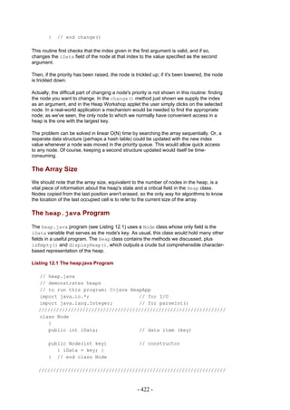 }   // end change()

This routine first checks that the index given in the first argument is valid, and if so,
changes the iData field of the node at that index to the value specified as the second
argument.

Then, if the priority has been raised, the node is trickled up; if it's been lowered, the node
is trickled down.

Actually, the difficult part of changing a node's priority is not shown in this routine: finding
the node you want to change. In the change() method just shown we supply the index
as an argument, and in the Heap Workshop applet the user simply clicks on the selected
node. In a real-world application a mechanism would be needed to find the appropriate
node; as we've seen, the only node to which we normally have convenient access in a
heap is the one with the largest key.

The problem can be solved in linear O(N) time by searching the array sequentially. Or, a
separate data structure (perhaps a hash table) could be updated with the new index
value whenever a node was moved in the priority queue. This would allow quick access
to any node. Of course, keeping a second structure updated would itself be time-
consuming.

The Array Size
We should note that the array size, equivalent to the number of nodes in the heap, is a
vital piece of information about the heap's state and a critical field in the Heap class.
Nodes copied from the last position aren't erased, so the only way for algorithms to know
the location of the last occupied cell is to refer to the current size of the array.

The heap.java Program

The heap.java program (see Listing 12.1) uses a Node class whose only field is the
iData variable that serves as the node's key. As usual, this class would hold many other
fields in a useful program. The Heap class contains the methods we discussed, plus
isEmpty() and displayHeap(), which outputs a crude but comprehensible character-
based representation of the heap.

Listing 12.1 The heap.java Program

   // heap.java
   // demonstrates heaps
   // to run this program: C>java HeapApp
   import java.io.*;                 // for I/O
   import java.lang.Integer;         // for parseInt()
   ////////////////////////////////////////////////////////////////
   class Node
      {
      public int iData;              // data item (key)

        public Node(int key)                          // constructor
           { iData = key; }
        } // end class Node

   ////////////////////////////////////////////////////////////////


                                                     - 422 -
 