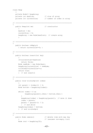 class Heap
   {
   private Node[] heapArray;
   private int maxSize;          // size of array
   private int currentSize;      // number of nodes in array

// ------------------------------------------------------------
-
   public Heap(int mx)            // constructor
      {
      maxSize = mx;
      currentSize = 0;
      heapArray = new Node[maxSize]; // create array
      }

// ------------------------------------------------------------
-
   public boolean isEmpty()
      { return currentSize==0; }

// ------------------------------------------------------------
-
   public boolean insert(int key)
      {
      if(currentSize==maxSize)
         return false;
      Node newNode = new Node(key);
      heapArray[currentSize] = newNode;
      trickleUp(currentSize++);
      return true;
      } // end insert()

// ------------------------------------------------------------
-
   public void trickleUp(int index)
      {
      int parent = (index-1) / 2;
      Node bottom = heapArray[index];

     while( index > 0 &&
            heapArray[parent].iData < bottom.iData )
        {
        heapArray[index] = heapArray[parent]; // move it down
        index = parent;
        parent = (parent-1) / 2;
        } // end while
     heapArray[index] = bottom;
     } // end trickleUp()

// ------------------------------------------------------------
-
   public Node remove()           // delete item with max key
      {                           // (assumes non-empty list)
      Node root = heapArray[0];


                                 - 423 -
 