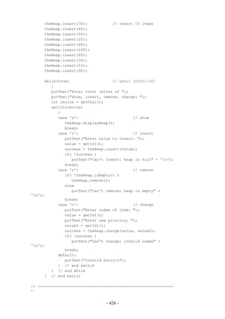 theHeap.insert(70);            // insert 10 items
     theHeap.insert(40);
     theHeap.insert(50);
     theHeap.insert(20);
     theHeap.insert(60);
     theHeap.insert(100);
     theHeap.insert(80);
     theHeap.insert(30);
     theHeap.insert(10);
     theHeap.insert(90);

      while(true)                   // until [Ctrl]-[C]
         {
         putText("Enter first letter of ");
         putText("show, insert, remove, change: ");
         int choice = getChar();
         switch(choice)
            {
            case 's':                        // show
               theHeap.displayHeap();
               break;
            case 'i':                        // insert
               putText("Enter value to insert: ");
               value = getInt();
               success = theHeap.insert(value);
               if( !success )
                  putText("Can't insert; heap is full" + 'n');
               break;
            case 'r':                        // remove
               if( !theHeap.isEmpty() )
                  theHeap.remove();
               else
                  putText("Can't remove; heap is empty" +
'n');
               break;
            case 'c':                        // change
               putText("Enter index of item: ");
               value = getInt();
               putText("Enter new priority: ");
               value2 = getInt();
               success = theHeap.change(value, value2);
               if( !success )
                  putText("Can't change; invalid index" +
'n');
               break;
            default:
               putText("Invalid entryn");
            } // end switch
         } // end while
      } // end main()

// ------------------------------------------------------------
-


                                 - 426 -
 
