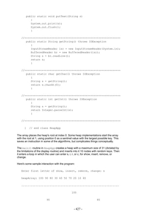public static void putText(String s)
           {
           System.out.print(s);
           System.out.flush();
           }

   //-------------------------------------------------------------
      public static String getString() throws IOException
         {
         InputStreamReader isr = new InputStreamReader(System.in);
         BufferedReader br = new BufferedReader(isr);
         String s = br.readLine();
         return s;
         }

   //-------------------------------------------------------------
      public static char getChar() throws IOException
         {
         String s = getString();
         return s.charAt(0);
         }

   //-------------------------------------------------------------
      public static int getInt() throws IOException
         {
         String s = getString();
         return Integer.parseInt(s);
         }

   //-------------------------------------------------------------

      }    // end class HeapApp

The array places the heap's root at index 0. Some heap implementations start the array
with the root at 1, using position 0 as a sentinel value with the largest possible key. This
saves an instruction in some of the algorithms, but complicates things conceptually.

The main() routine in HeapApp creates a heap with a maximum size of 31 (dictated by
the limitations of the display routine) and inserts into it 10 nodes with random keys. Then
it enters a loop in which the user can enter s, i, r, or c, for show, insert, remove, or
change.

Here's some sample interaction with the program:

   Enter first letter of show, insert, remove, change: s

   heapArray: 100 90 80 30 60 50 70 20 10 40

   ..............................................................

                                                 100

                          90                                            80


                                                   - 427 -
 