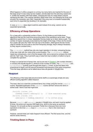 What happens if, while a program is running, too many items are inserted for the size of
 the heap array? A new array can be created, and the data from the old array copied into
 it. (Unlike the situation with hash tables, changing the size of a heap doesn't require
 reordering the data.) The copying operation takes linear time, but enlarging the array size
 shouldn't be necessary very often, especially if the array size is increased substantially
 each time it's expanded (by doubling it, for example).

 In Java, a Vector class object could be used instead of an array; vectors can be
 expanded dynamically.

 Efficiency of Heap Operations
 For a heap with a substantial number of items, it's the trickle-up and trickle-down
 algorithms that are the most time-consuming parts of the operations we've seen. These
 algorithms spend time in a loop, repeatedly moving nodes up or down along a path. The
 number of copies necessary is bounded by the height of the heap; if there are five levels,
 four copies will carry the "hole" from the top to the bottom. (We'll ignore the two moves
 used to transfer the end node to and from temporary storage; they're always necessary
 so they require constant time.)

 The trickleUp() method has only one major operation in its loop: comparing the key
 of the new node with the node at the current location. The trickleDown() method
 needs two comparisons, one to find the largest child, and a second to compare this child
 with the "last" node. They must both copy a node from top to bottom or bottom to top to
 complete the operation.

 A heap is a special kind of binary tree, and as we saw in Chapter 8, the number of levels L
 in a binary tree equals log2(N+1), where N is the number of nodes. The trickleUp() and
 trickleDown() routines cycle through their loops L–1 times, so the first takes time
 proportional to log2N, and the second somewhat more because of the extra comparison.
 Thus the heap operations we've talked about here all operate in O(logN) time.

Heapsort
 The efficiency of the heap data structure lends itself to a surprisingly simple and very
 efficient sorting algorithm called heapsort.

 The basic idea is to insert the unordered items into a heap using the normal insert()
 routine. Repeated application of the remove() routine will then remove the items in
 sorted order. Here's how that might look:

    for(j=0; j<size; j++)
       theHeap.insert( anArray[j] );                  // from unsorted array
    for(j=0; j<size; j++)
       anArray[j] = theHeap.remove();                 // to sorted array

 Because insert() and remove() operate in O(logN) time, and each must be applied
 N times, the entire sort requires O(N*logN) time, which is the same as quicksort.
 However, it's not quite as fast as quicksort. Partly this is because there are more
 operations in the inner while loop in trickleDown() than in the inner loop in
 quicksort.

 However, several tricks can make heapsort more efficient. The first saves time, and the
 second saves memory.

 Trickling Down in Place

                                                   - 429 -
 