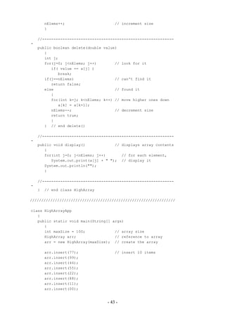 nElems++;                     // increment size
        }

    //----------------------------------------------------------
-
    public boolean delete(double value)
       {
       int j;
       for(j=0; j<nElems; j++)        //   look for it
          if( value == a[j] )
             break;
       if(j==nElems)                  //   can't find it
          return false;
       else                           //   found it
          {
          for(int k=j; k<nElems; k++) //   move higher ones down
             a[k] = a[k+1];
          nElems--;                   //   decrement size
          return true;
          }
       } // end delete()

    //----------------------------------------------------------
-
    public void display()             // displays array contents
       {
       for(int j=0; j<nElems; j++)       // for each element,
          System.out.print(a[j] + " "); // display it
       System.out.println("");
       }

    //----------------------------------------------------------
-
    }   // end class HighArray

////////////////////////////////////////////////////////////////

class HighArrayApp
   {
   public static void main(String[] args)
      {
      int maxSize = 100;             // array size
      HighArray arr;                 // reference to array
      arr = new HighArray(maxSize); // create the array

        arr.insert(77);               // insert 10 items
        arr.insert(99);
        arr.insert(44);
        arr.insert(55);
        arr.insert(22);
        arr.insert(88);
        arr.insert(11);
        arr.insert(00);


                                  - 43 -
 