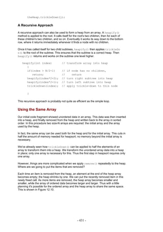 theHeap.trickleDown(j);


A Recursive Approach

A recursive approach can also be used to form a heap from an array. A heapify()
method is applied to the root. It calls itself for the root's two children, then for each of
these children's two children, and so on. Eventually it works its way down to the bottom
row, where it returns immediately whenever it finds a node with no children.

Once it has called itself for two child subtrees, heapify() then applies trickleDo
n() to the root of the subtree. This ensures that the subtree is a correct heap. Then
heapify() returns and works on the subtree one level higher.

   heapify(int index)                 // transform array into heap
      {
      if(index > N/2-1)               //   if node has no children,
         return;                      //      return
      heapify(index*2+2);             //   turn right subtree into heap
      heapify(index*2+1);             //   turn left subtree into heap
      trickleDown(index);             //   apply trickle-down to this node

        }

This recursive approach is probably not quite as efficient as the simple loop.


Using the Same Array
Our initial code fragment showed unordered data in an array. This data was then inserted
into a heap, and finally removed from the heap and written back to the array in sorted
order. In this procedure two size-N arrays are required: the initial array and the array
used by the heap.

In fact, the same array can be used both for the heap and for the initial array. This cuts in
half the amount of memory needed for heapsort; no memory beyond the initial array is
necessary.

We've already seen how trickleDown() can be applied to half the elements of an
array to transform them into a heap. We transform the unordered array data into a heap
in place; only one array is necessary for this. Thus the first step in heapsort requires only
one array.

However, things are more complicated when we apply remove() repeatedly to the heap.
Where are we going to put the items that are removed?

Each time an item is removed from the heap, an element at the end of the heap array
becomes empty; the heap shrinks by one. We can put the recently removed item in this
newly freed cell. As more items are removed, the heap array becomes smaller and
smaller, while the array of ordered data becomes larger and larger. Thus with a little
planning it's possible for the ordered array and the heap array to share the same space.
This is shown in Figure 12.10.




                                                   - 431 -
 