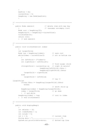 {
     maxSize = mx;
     currentSize = 0;
     heapArray = new Node[maxSize];
     }

// ------------------------------------------------------------
-
   public Node remove()           // delete item with max key
      {                           // (assumes non-empty list)
      Node root = heapArray[0];
      heapArray[0] = heapArray[--currentSize];
      trickleDown(0);
      return root;
      } // end remove()

// ------------------------------------------------------------
-
   public void trickleDown(int index)
      {
      int largerChild;
      Node top = heapArray[index];        // save root
      while(index < currentSize/2)        // not on bottom row
         {
         int leftChild = 2*index+1;
         int rightChild = leftChild+1;
                                          // find larger child
         if(rightChild < currentSize &&   // right ch exists?
                             heapArray[leftChild].iData <
                             heapArray[rightChild].iData)
            largerChild = rightChild;
         else
            largerChild = leftChild;
                                          // top >=
largerChild?
         if(top.iData >= heapArray[largerChild].iData)
            break;
                                          // shift child up
         heapArray[index] = heapArray[largerChild];
         index = largerChild;             // go down
         } // end while
      heapArray[index] = top;             // root to index
      } // end trickleDown()

// ------------------------------------------------------------
-
   public void displayHeap()
      {
      int nBlanks = 32;
      int itemsPerRow = 1;
      int column = 0;
      int j = 0;                          // current item
      String dots = "...............................";
      System.out.println(dots+dots);      // dotted top line

                                 - 433 -
 