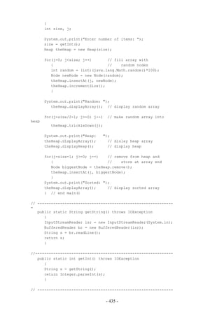 {
       int size, j;

       System.out.print("Enter number of items: ");
       size = getInt();
       Heap theHeap = new Heap(size);

       for(j=0; j<size; j++)       // fill array with
          {                        //    random nodes
          int random = (int)(java.lang.Math.random()*100);
          Node newNode = new Node(random);
          theHeap.insertAt(j, newNode);
          theHeap.incrementSize();
          }

       System.out.print("Random: ");
          theHeap.displayArray(); // display random array

       for(j=size/2-1; j>=0; j--)   // make random array into
heap
         theHeap.trickleDown(j);

       System.out.print("Heap:   ");
       theHeap.displayArray();     // dislay heap array
       theHeap.displayHeap();      // display heap

       for(j=size-1; j>=0; j--)    // remove from heap and
          {                        //    store at array end
          Node biggestNode = theHeap.remove();
          theHeap.insertAt(j, biggestNode);
          }
       System.out.print("Sorted: ");
       theHeap.displayArray();     // display sorted array
       } // end main()

// ------------------------------------------------------------
-
   public static String getString() throws IOException
      {
      InputStreamReader isr = new InputStreamReader(System.in);
      BufferedReader br = new BufferedReader(isr);
      String s = br.readLine();
      return s;
      }

//-------------------------------------------------------------
   public static int getInt() throws IOException
      {
      String s = getString();
      return Integer.parseInt(s);
      }

// ------------------------------------------------------------


                                    - 435 -
 