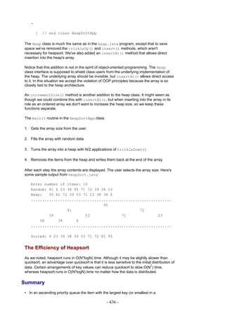 -

        }   // end class HeapSortApp

The Heap class is much the same as in the heap.java program, except that to save
space we've removed the trickleUp() and insert() methods, which aren't
necessary for heapsort. We've also added an insertAt() method that allows direct
insertion into the heap's array.

Notice that this addition is not in the spirit of object-oriented programming. The Heap
class interface is supposed to shield class users from the underlying implementation of
the heap. The underlying array should be invisible, but insertAt() allows direct access
to it. In this situation we accept the violation of OOP principles because the array is so
closely tied to the heap architecture.

An incrementSize() method is another addition to the heap class. It might seem as
though we could combine this with insertAt(), but when inserting into the array in its
role as an ordered array we don't want to increase the heap size, so we keep these
functions separate.

The main() routine in the HeapSortApp class

1. Gets the array size from the user.

2. Fills the array with random data.

3. Turns the array into a heap with N/2 applications of trickleDown().

4. Removes the items from the heap and writes them back at the end of the array.

After each step the array contents are displayed. The user selects the array size. Here's
some sample output from heapSort.java:

    Enter number of items: 10
    Random: 81 6 23 38 95 71 72 39 34 53
    Heap:   95 81 72 39 53 71 23 38 34 6
    ..............................................................
                                    95
                    81                              72
            39              53              71              23
        38      34      6
    ..............................................................

    Sorted: 6 23 34 38 39 53 71 72 81 95


The Efficiency of Heapsort
As we noted, heapsort runs in O(N*logN) time. Although it may be slightly slower than
quicksort, an advantage over quicksort is that it is less sensitive to the initial distribution of
                                                                                  2
data. Certain arrangements of key values can reduce quicksort to slow O(N ) time,
whereas heapsort runs in O(N*logN) time no matter how the data is distributed.

Summary
• In an ascending priority queue the item with the largest key (or smallest in a

                                                     - 436 -
 