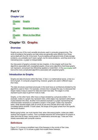 Part V
 Chapter List

   Chapter        Graphs
   13:

   Chapter        Weighted Graphs
   14:

   Chapter        When to Use What
   15:

Chapter 13: Graphs
 Overview
 Graphs are one of the most versatile structures used in computer programming. The
 sorts of problems that graphs can help solve are generally quite different from those
 we've dealt with thus far in this book. If you're dealing with general kinds of data storage
 problems, you probably won't need a graph, but for some problems—and they tend to be
 interesting ones—a graph is indispensable.

 Our discussion of graphs is divided into two chapters. In this chapter we'll cover the
 algorithms associated with unweighted graphs, show some algorithms that these graphs
 can represent, and present two Workshop applets to model them. In the next chapter we'll
 look at the more complicated algorithms associated with weighted graphs.

Introduction to Graphs
 Graphs are data structures rather like trees. In fact, in a mathematical sense, a tree is a
 kind of graph. In computer programming, however, graphs are used in different ways
 than trees.

 The data structures examined previously in this book have an architecture dictated by the
 algorithms used on them. For example, a binary tree is shaped the way it is because that
 shape makes it easy to search for data and insert new data. The edges in a tree
 represent quick ways to get from node to node.

 Graphs, on the other hand, often have a shape dictated by a physical problem. For
 example, nodes in a graph may represent cities, while edges may represent airline flight
 routes between the cities. Another more abstract example is a graph representing the
 individual tasks necessary to complete a project. In the graph, nodes may represent
 tasks, while directed edges (with an arrow at one end) indicate which task must be
 completed before another. In both cases, the shape of the graph arises from the specific
 real-world situation.

 Before going further, we must mention that, when discussing graphs, nodes are called
 vertices (the singular is vertex). This is probably because the nomenclature for graphs is
 older than that for trees, having arisen in mathematics centuries ago. Trees are more
 closely associated with computer science.

 Definitions
 Figure 13.1-a shows a simplified map of the freeways in the vicinity of San Jose,
 California. Figure 13.1-b shows a graph that models these freeways.

                                                    - 438 -
 
