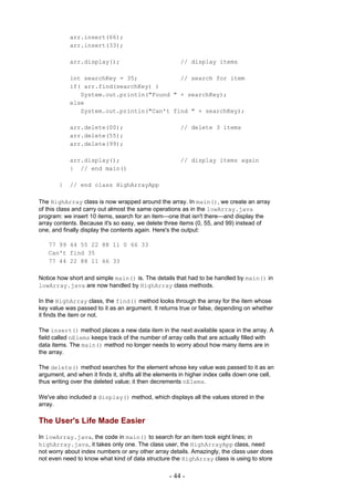 arr.insert(66);
            arr.insert(33);

            arr.display();                             // display items

            int searchKey = 35;            // search for item
            if( arr.find(searchKey) )
               System.out.println("Found " + searchKey);
            else
               System.out.println("Can't find " + searchKey);

            arr.delete(00);                            // delete 3 items
            arr.delete(55);
            arr.delete(99);

            arr.display();                             // display items again
            } // end main()

        }   // end class HighArrayApp

The HighArray class is now wrapped around the array. In main(), we create an array
of this class and carry out almost the same operations as in the lowArray.java
program: we insert 10 items, search for an item—one that isn't there—and display the
array contents. Because it's so easy, we delete three items (0, 55, and 99) instead of
one, and finally display the contents again. Here's the output:

   77 99 44 55 22 88 11 0 66 33
   Can't find 35
   77 44 22 88 11 66 33

Notice how short and simple main() is. The details that had to be handled by main() in
lowArray.java are now handled by HighArray class methods.

In the HighArray class, the find() method looks through the array for the item whose
key value was passed to it as an argument. It returns true or false, depending on whether
it finds the item or not.

The insert() method places a new data item in the next available space in the array. A
field called nElems keeps track of the number of array cells that are actually filled with
data items. The main() method no longer needs to worry about how many items are in
the array.

The delete() method searches for the element whose key value was passed to it as an
argument, and when it finds it, shifts all the elements in higher index cells down one cell,
thus writing over the deleted value; it then decrements nElems.

We've also included a display() method, which displays all the values stored in the
array.

The User's Life Made Easier
In lowArray.java, the code in main() to search for an item took eight lines; in
highArray.java, it takes only one. The class user, the HighArrayApp class, need
not worry about index numbers or any other array details. Amazingly, the class user does
not even need to know what kind of data structure the HighArray class is using to store

                                                   - 44 -
 
