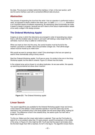 the data. The structure is hidden behind the interface. In fact, in the next section, we'll
see the same interface used with a somewhat different data structure.

Abstraction
The process of separating the how from the what—how an operation is performed inside a
class, as opposed to what's visible to the class user—is called abstraction. Abstraction
is an important aspect of software engineering. By abstracting class functionality we make
it easier to design a program, because we don't need to think about implementation details
at too early a stage in the design process.

The Ordered Workshop Applet
Imagine an array in which the data items are arranged in order of ascending key values;
that is, with the smallest value at index 0, and each cell holding a value larger than the
cell below. Such an array is called an ordered array.

When we insert an item into this array, the correct location must be found for the
insertion: just above a smaller value and just below a larger one. Then all the larger
values must be moved up to make room.

Why would we want to arrange data in order? One advantage is that we can speed up
search times dramatically using a binary search.

Start the Ordered Workshop applet. You'll see an array; it's similar to the one in the Array
Workshop applet, but the data is ordered. Figure 2.5 shows how this looks.

In the ordered array we've chosen to not allow duplicates. As we saw earlier, this speeds
up searching somewhat but slows down insertion.




       Figure 2.5: The Ordered Workshop applet



Linear Search
Two search algorithms are available for the Ordered Workshop applet: linear and binary.
Linear search is the default. Linear searches operate in much the same way as the
searches in the unordered array in the Array applet: the red arrow steps along, looking for
a match. The difference is that in the ordered array, the search quits if an item with a
larger key is found.

Try this out. Make sure the Linear radio button is selected. Then use the Find button to
search for a non-existent value that, if it were present, would fit somewhere in the middle
of the array. In Figure 2.5, this might be 400. You'll see that the search terminates when
the first item larger than 400 is reached, it's 427 in the figure. The algorithm knows there's

                                                    - 45 -
 
