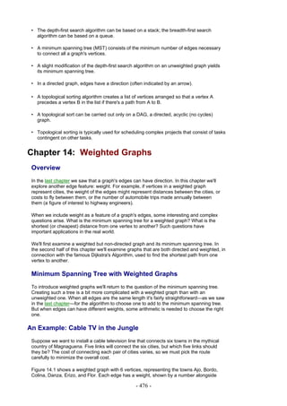 • The depth-first search algorithm can be based on a stack; the breadth-first search
   algorithm can be based on a queue.

 • A minimum spanning tree (MST) consists of the minimum number of edges necessary
   to connect all a graph's vertices.

 • A slight modification of the depth-first search algorithm on an unweighted graph yields
   its minimum spanning tree.

 • In a directed graph, edges have a direction (often indicated by an arrow).

 • A topological sorting algorithm creates a list of vertices arranged so that a vertex A
   precedes a vertex B in the list if there's a path from A to B.

 • A topological sort can be carried out only on a DAG, a directed, acyclic (no cycles)
   graph.

 • Topological sorting is typically used for scheduling complex projects that consist of tasks
   contingent on other tasks.


Chapter 14: Weighted Graphs
 Overview
 In the last chapter we saw that a graph's edges can have direction. In this chapter we'll
 explore another edge feature: weight. For example, if vertices in a weighted graph
 represent cities, the weight of the edges might represent distances between the cities, or
 costs to fly between them, or the number of automobile trips made annually between
 them (a figure of interest to highway engineers).

 When we include weight as a feature of a graph's edges, some interesting and complex
 questions arise. What is the minimum spanning tree for a weighted graph? What is the
 shortest (or cheapest) distance from one vertex to another? Such questions have
 important applications in the real world.

 We'll first examine a weighted but non-directed graph and its minimum spanning tree. In
 the second half of this chapter we'll examine graphs that are both directed and weighted, in
 connection with the famous Dijkstra's Algorithm, used to find the shortest path from one
 vertex to another.

 Minimum Spanning Tree with Weighted Graphs
 To introduce weighted graphs we'll return to the question of the minimum spanning tree.
 Creating such a tree is a bit more complicated with a weighted graph than with an
 unweighted one. When all edges are the same length it's fairly straightforward—as we saw
 in the last chapter—for the algorithm to choose one to add to the minimum spanning tree.
 But when edges can have different weights, some arithmetic is needed to choose the right
 one.

An Example: Cable TV in the Jungle
 Suppose we want to install a cable television line that connects six towns in the mythical
 country of Magnaguena. Five links will connect the six cities, but which five links should
 they be? The cost of connecting each pair of cities varies, so we must pick the route
 carefully to minimize the overall cost.

 Figure 14.1 shows a weighted graph with 6 vertices, representing the towns Ajo, Bordo,
 Colina, Danza, Erizo, and Flor. Each edge has a weight, shown by a number alongside

                                                   - 476 -
 