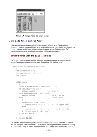 Figure 2.7: Range in step 2 of binary search


Java Code for an Ordered Array
 Let's examine some Java code that implements an ordered array. We'll use the
 OrdArray class to encapsulate the array and its algorithms. The heart of this class is the
 find() method, which uses a binary search to locate a specified data item. We'll
 examine this method in detail before showing the complete program.

 Binary Search with the find() Method

 The find() method searches for a specified item by repeatedly dividing in half the
 range of array elements to be considered. Here's how this method looks:

    public    int find(double searchKey)
       {
       int    lowerBound = 0;
       int    upperBound = nElems-1;
       int    curIn;



        while(true)
           {
           curIn = (lowerBound + upperBound                 ) / 2;
           if(a[curIn]==searchKey)
              return curIn;              //                 found it
           else if(lowerBound > upperBound)
              return nElems;             //                 can't find it
           else                          //                 divide range
              {
              if(a[curIn] < searchKey)
                 lowerBound = curIn + 1; //                 it's in upper half
              else
                 upperBound = curIn - 1; //                 it's in lower half
              } // end else divide range
           } // end while

        }    // end find()

 The method begins by setting the lowerBound and upperBound variables to the first
 and last occupied cells in the array. This specifies the range where the item we're looking
 for, searchKey, may be found. Then, within the while loop, the current index, curIn,

                                                   - 48 -
 