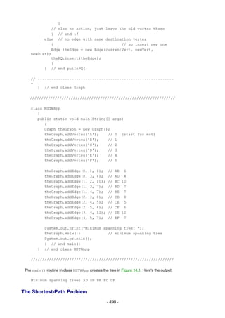 }
             // else no action; just leave the old vertex there
             } // end if
          else // no edge with same destination vertex
             {                              // so insert new one
             Edge theEdge = new Edge(currentVert, newVert,
    newDist);
             thePQ.insert(theEdge);
             }
          } // end putInPQ()

    // ------------------------------------------------------------
    -
       } // end class Graph

    ////////////////////////////////////////////////////////////////

    class MSTWApp
       {
       public static void main(String[] args)
          {
          Graph theGraph = new Graph();
          theGraph.addVertex('A');    // 0 (start for mst)
          theGraph.addVertex('B');    // 1
          theGraph.addVertex('C');    // 2
          theGraph.addVertex('D');    // 3
          theGraph.addVertex('E');    // 4
          theGraph.addVertex('F');    // 5

            theGraph.addEdge(0,        1,   6);    //   AB 6
            theGraph.addEdge(0,        3,   4);    //   AD 4
            theGraph.addEdge(1,        2,   10);   //   BC 10
            theGraph.addEdge(1,        3,   7);    //   BD 7
            theGraph.addEdge(1,        4,   7);    //   BE 7
            theGraph.addEdge(2,        3,   8);    //   CD 8
            theGraph.addEdge(2,        4,   5);    //   CE 5
            theGraph.addEdge(2,        5,   6);    //   CF 6
            theGraph.addEdge(3,        4,   12);   //   DE 12
            theGraph.addEdge(4,        5,   7);    //   EF 7

            System.out.print("Minimum spanning tree: ");
            theGraph.mstw();            // minimum spanning tree
            System.out.println();
            } // end main()
        }   // end class MSTWApp

    ///////////////////////////////////////////////////////////////

 The main() routine in class MSTWApp creates the tree in Figure 14.1. Here's the output:

    Minimum spanning tree: AD AB BE EC CF


The Shortest-Path Problem
                                                   - 490 -
 