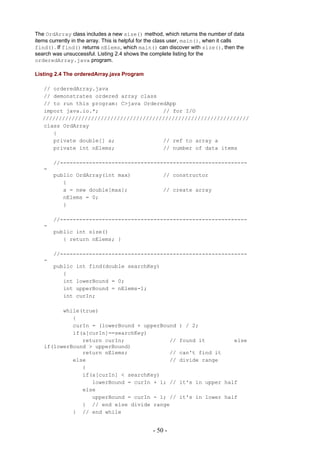 The OrdArray class includes a new size() method, which returns the number of data
items currently in the array. This is helpful for the class user, main(), when it calls
find(). If find() returns nElems, which main() can discover with size(), then the
search was unsuccessful. Listing 2.4 shows the complete listing for the
orderedArray.java program.

Listing 2.4 The orderedArray.java Program

   // orderedArray.java
   // demonstrates ordered array class
   // to run this program: C>java OrderedApp
   import java.io.*;                    // for I/O
   ////////////////////////////////////////////////////////////////
   class OrdArray
      {
      private double[] a;               // ref to array a
      private int nElems;               // number of data items

       //----------------------------------------------------------
   -
       public OrdArray(int max)                      // constructor
          {
          a = new double[max];                       // create array
          nElems = 0;
          }

       //----------------------------------------------------------
   -
       public int size()
          { return nElems; }

       //----------------------------------------------------------
   -
       public    int find(double searchKey)
          {
          int    lowerBound = 0;
          int    upperBound = nElems-1;
          int    curIn;

         while(true)
            {
            curIn = (lowerBound + upperBound                ) / 2;
            if(a[curIn]==searchKey)
               return curIn;              //                found it              else
   if(lowerBound > upperBound)
               return nElems;             //                can't find it
            else                          //                divide range
               {
               if(a[curIn] < searchKey)
                  lowerBound = curIn + 1; //                it's in upper half
               else
                  upperBound = curIn - 1; //                it's in lower half
               } // end else divide range
            } // end while


                                                 - 50 -
 