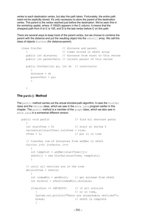 vertex to each destination vertex, but also the path taken. Fortunately, the entire path
need not be explicitly stored. It's only necessary to store the parent of the destination
vertex. The parent is the vertex reached just before the destination. We've seen this in
the workshop applet, where, if 100(D) appears in the C column, it means that the
cheapest path from A to C is 100, and D is the last vertex before C on this path.

There are several ways to keep track of the parent vertex, but we choose to combine the
parent with the distance and put the resulting object into the sPath[] array. We call this
class of objects DistPar (for distance-parent).

   class DistPar                        //   distance and parent
      {                                 //   items stored in sPath array
      public int distance;              //   distance from start to this vertex
      public int parentVert;            //   current parent of this vertex

        public DistPar(int pv, int d)              // constructor
           {
           distance = d;
           parentVert = pv;
           }

        }


The path() Method

The path() method carries out the actual shortest-path algorithm. It uses the DistPar
class and the Vertex class, which we saw in the mstw.java program earlier in this
chapter. The path() method is a member of the graph class, which we also saw in
mstw.java in a somewhat different version.

   public void path()                              // find all shortest paths
      {
      int startTree = 0;                           // start at vertex 0
      vertexList[startTree].isInTree               = true;
      nTree = 1;                                   // put it in tree

        // transfer row of distances from adjMat to sPath
        for(int j=0; j<nVerts; j++)
           {
           int tempDist = adjMat[startTree][j];
           sPath[j] = new DistPar(startTree, tempDist);
           }

        // until all vertices are in the tree
        while(nTree < nVerts)
           {
           int indexMin = getMin();    // get minimum from sPath
           int minDist = sPath[indexMin].distance;

            if(minDist == INFINITY)     // if all infinite
               {                        // or in tree,
               System.out.println("There are unreachable vertices");
               break;                   // sPath is complete
               }

                                                  - 501 -
 