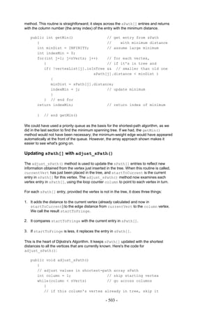 method. This routine is straightforward; it steps across the sPath[] entries and returns
with the column number (the array index) of the entry with the minimum distance.

   public int getMin()               // get entry from sPath
      {                              //    with minimum distance
      int minDist = INFINITY;        // assume large minimum
      int indexMin = 0;
      for(int j=1; j<nVerts; j++)    // for each vertex,
         {                           // if it's in tree and
         if( !vertexList[j].isInTree && // smaller than old one
                               sPath[j].distance < minDist )
            {
            minDist = sPath[j].distance;
            indexMin = j;            // update minimum
            }
         } // end for
      return indexMin;               // return index of minimum

        }   // end getMin()

We could have used a priority queue as the basis for the shortest-path algorithm, as we
did in the last section to find the minimum spanning tree. If we had, the getMin()
method would not have been necessary; the minimum-weight edge would have appeared
automatically at the front of the queue. However, the array approach shown makes it
easier to see what's going on.

Updating sPath[] with adjust_sPath()

The adjust_sPath() method is used to update the sPath[] entries to reflect new
information obtained from the vertex just inserted in the tree. When this routine is called,
currentVert has just been placed in the tree, and startToCurrent is the current
entry in sPath[] for this vertex. The adjust_sPath() method now examines each
vertex entry in sPath[], using the loop counter column to point to each vertex in turn.

For each sPath[] entry, provided the vertex is not in the tree, it does three things:

1. It adds the distance to the current vertex (already calculated and now in
   startToCurrent) to the edge distance from currentVert to the column vertex.
   We call the result startToFringe.

2. It compares startToFringe with the current entry in sPath[].

3. If startToFringe is less, it replaces the entry in sPath[].

This is the heart of Dijkstra's Algorithm. It keeps sPath[] updated with the shortest
distances to all the vertices that are currently known. Here's the code for
adjust_sPath():

   public void adjust_sPath()
      {
      // adjust values in shortest-path array sPath
      int column = 1;                // skip starting vertex
      while(column < nVerts)         // go across columns
         {
         // if this column's vertex already in tree, skip it

                                                   - 503 -
 