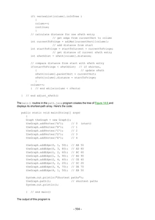 if( vertexList[column].isInTree )
              {
              column++;
              continue;
              }
           // calculate distance for one sPath entry
                         // get edge from currentVert to column
           int currentToFringe = adjMat[currentVert][column];
                         // add distance from start
           int startToFringe = startToCurrent + currentToFringe;
                         // get distance of current sPath entry
           int sPathDist = sPath[column].distance;

           // compare distance from start with sPath entry
           if(startToFringe < sPathDist) // if shorter,
              {                            // update sPath
              sPath[column].parentVert = currentVert;
              sPath[column].distance = startToFringe;
              }
           column++;
           } // end while(column < nVerts)

   }   // end adjust_sPath()

The main() routine in the path.java program creates the tree of Figure 14.6 and
displays its shortest-path array. Here's the code:

   public static void main(String[] args)
      {
      Graph theGraph = new Graph();
      theGraph.addVertex('A');     // 0 (start)
      theGraph.addVertex('B');     // 1
      theGraph.addVertex('C');     // 2
      theGraph.addVertex('D');     // 3
      theGraph.addVertex('E');     // 4

       theGraph.addEdge(0,       1,   50);   //   AB   50
       theGraph.addEdge(0,       3,   80);   //   AD   80
       theGraph.addEdge(1,       2,   60);   //   BC   60
       theGraph.addEdge(1,       3,   90);   //   BD   90
       theGraph.addEdge(2,       4,   40);   //   CE   40
       theGraph.addEdge(3,       2,   20);   //   DC   20
       theGraph.addEdge(3,       4,   70);   //   DE   70
       theGraph.addEdge(4,       1,   50);   //   EB   50

       System.out.println("Shortest paths");
       theGraph.path();             // shortest paths
       System.out.println();

       }   // end main()

The output of this program is


                                              - 504 -
 