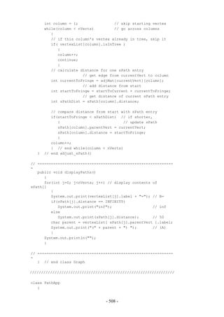 int column = 1;                // skip starting vertex
       while(column < nVerts)         // go across columns
          {
          // if this column's vertex already in tree, skip it
          if( vertexList[column].isInTree )
             {
             column++;
             continue;
             }
          // calculate distance for one sPath entry
                        // get edge from currentVert to column
          int currentToFringe = adjMat[currentVert][column];
                        // add distance from start
          int startToFringe = startToCurrent + currentToFringe;
                        // get distance of current sPath entry
          int sPathDist = sPath[column].distance;

          // compare distance from start with sPath entry
          if(startToFringe < sPathDist) // if shorter,
             {                            // update sPath
             sPath[column].parentVert = currentVert;
             sPath[column].distance = startToFringe;
             }
          column++;
          } // end while(column < nVerts)
   }   // end adjust_sPath()

// ------------------------------------------------------------
-
   public void displayPaths()
      {
      for(int j=0; j<nVerts; j++) // display contents of
sPath[]
         {
         System.out.print(vertexList[j].label + "="); // B=
         if(sPath[j].distance == INFINITY)
            System.out.print("inf");                  // inf
         else
            System.out.print(sPath[j].distance);      // 50
         char parent = vertexList[ sPath[j].parentVert ].label;
         System.out.print("(" + parent + ") ");       // (A)
         }
      System.out.println("");
      }

// ------------------------------------------------------------
-
   } // end class Graph

////////////////////////////////////////////////////////////////

class PathApp
   {


                                  - 508 -
 