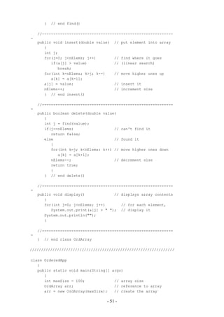 }   // end find()

    //----------------------------------------------------------
-
    public void insert(double value)   // put element into array
       {
       int j;
       for(j=0; j<nElems; j++)         // find where it goes
          if(a[j] > value)             // (linear search)
             break;
       for(int k=nElems; k>j; k--)     // move higher ones up
          a[k] = a[k-1];
       a[j] = value;                   // insert it
       nElems++;                       // increment size
       } // end insert()

    //----------------------------------------------------------
-
    public boolean delete(double value)
       {
       int j = find(value);
       if(j==nElems)                  //   can't find it
          return false;
       else                           //   found it
          {
          for(int k=j; k<nElems; k++) //   move higher ones down
             a[k] = a[k+1];
          nElems--;                   //   decrement size
          return true;
          }
       } // end delete()

    //----------------------------------------------------------
-
    public void display()             // displays array contents
       {
       for(int j=0; j<nElems; j++)       // for each element,
          System.out.print(a[j] + " "); // display it
       System.out.println("");
       }

    //----------------------------------------------------------
-
    }   // end class OrdArray

////////////////////////////////////////////////////////////////

class OrderedApp
   {
   public static void main(String[] args)
      {
      int maxSize = 100;             // array size
      OrdArray arr;                  // reference to array
      arr = new OrdArray(maxSize);   // create the array

                                  - 51 -
 
