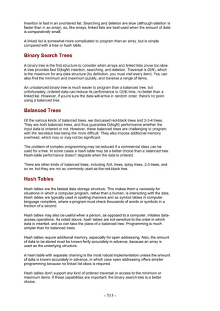 Insertion is fast in an unordered list. Searching and deletion are slow (although deletion is
faster than in an array), so, like arrays, linked lists are best used when the amount of data
is comparatively small.

A linked list is somewhat more complicated to program than an array, but is simple
compared with a tree or hash table.

Binary Search Trees
A binary tree is the first structure to consider when arrays and linked lists prove too slow.
A tree provides fast O(logN) insertion, searching, and deletion. Traversal is O(N), which
is the maximum for any data structure (by definition, you must visit every item). You can
also find the minimum and maximum quickly, and traverse a range of items.

An unbalanced binary tree is much easier to program than a balanced tree, but
unfortunately, ordered data can reduce its performance to O(N) time, no better than a
linked list. However, if you're sure the data will arrive in random order, there's no point
using a balanced tree.

Balanced Trees
Of the various kinds of balanced trees, we discussed red-black trees and 2-3-4 trees.
They are both balanced trees, and thus guarantee O(logN) performance whether the
input data is ordered or not. However, these balanced trees are challenging to program,
with the red-black tree being the more difficult. They also impose additional memory
overhead, which may or may not be significant.

The problem of complex programming may be reduced if a commercial class can be
used for a tree. In some cases a hash table may be a better choice than a balanced tree.
Hash-table performance doesn't degrade when the data is ordered.

There are other kinds of balanced trees, including AVL trees, splay trees, 2-3 trees, and
so on, but they are not as commonly used as the red-black tree.

Hash Tables
Hash tables are the fastest data storage structure. This makes them a necessity for
situations in which a computer program, rather than a human, is interacting with the data.
Hash tables are typically used in spelling checkers and as symbol tables in computer
language compilers, where a program must check thousands of words or symbols in a
fraction of a second.

Hash tables may also be useful when a person, as opposed to a computer, initiates data-
access operations. As noted above, hash tables are not sensitive to the order in which
data is inserted, and so can take the place of a balanced tree. Programming is much
simpler than for balanced trees.

Hash tables require additional memory, especially for open addressing. Also, the amount
of data to be stored must be known fairly accurately in advance, because an array is
used as the underlying structure.

A hash table with separate chaining is the most robust implementation unless the amount
of data is known accurately in advance, in which case open addressing offers simpler
programming because no linked list class is required.

Hash tables don't support any kind of ordered traversal or access to the minimum or
maximum items. If these capabilities are important, the binary search tree is a better
choice.


                                                    - 513 -
 