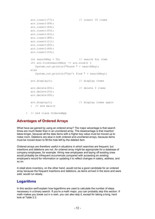 arr.insert(77);                            // insert 10 items
            arr.insert(99);
            arr.insert(44);
            arr.insert(55);
            arr.insert(22);
            arr.insert(88);
            arr.insert(11);
            arr.insert(00);
            arr.insert(66);
            arr.insert(33);

            int searchKey = 55;            // search for item
            if( arr.find(searchKey) != arr.size() )
               System.out.println("Found " + searchKey);
            else
               System.out.println("Can't find " + searchKey);

            arr.display();                             // display items

            arr.delete(00);                            // delete 3 items
            arr.delete(55);
            arr.delete(99);

            arr.display();                             // display items again
            } // end main()

        }   // end class OrderedApp


Advantages of Ordered Arrays
What have we gained by using an ordered array? The major advantage is that search
times are much faster than in an unordered array. The disadvantage is that insertion
takes longer, because all the data items with a higher key value must be moved up to
make room. Deletions are slow in both ordered and unordered arrays, because items
must be moved down to fill the hole left by the deleted item.

Ordered arrays are therefore useful in situations in which searches are frequent, but
insertions and deletions are not. An ordered array might be appropriate for a database of
company employees, for example. Hiring new employees and laying off existing ones
would probably be infrequent occurrences compared with accessing an existing
employee's record for information or updating it to reflect changes in salary, address, and
so on.

A retail store inventory, on the other hand, would not be a good candidate for an ordered
array because the frequent insertions and deletions, as items arrived in the store and were
sold, would run slowly.

Logarithms
In this section we'll explain how logarithms are used to calculate the number of steps
necessary in a binary search. If you're a math major, you can probably skip this section. If
math makes you break out in a rash, you can also skip it, except for taking a long, hard
look at Table 2.3.



                                                   - 52 -
 