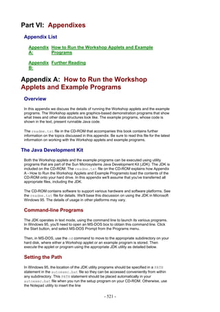 Part VI: Appendixes
 Appendix List

   Appendix How to Run the Workshop Applets and Example
   A:       Programs

   Appendix Further Reading
   B:

Appendix A: How to Run the Workshop
Applets and Example Programs
 Overview
 In this appendix we discuss the details of running the Workshop applets and the example
 programs. The Workshop applets are graphics-based demonstration programs that show
 what trees and other data structures look like. The example programs, whose code is
 shown in the text, present runnable Java code.

 The readme.txt file in the CD-ROM that accompanies this book contains further
 information on the topics discussed in this appendix. Be sure to read this file for the latest
 information on working with the Workshop applets and example programs.

The Java Development Kit
 Both the Workshop applets and the example programs can be executed using utility
 programs that are part of the Sun Microsystems Java Development Kit (JDK). The JDK is
 included on the CD-ROM. The readme.txt file on the CD-ROM explains how Appendix
 A - How to Run the Workshop Applets and Example Programsto load the contents of the
 CD-ROM onto your hard drive. In this appendix we'll assume that you've transferred all
 appropriate files, including the JDK.

 The CD-ROM contains software to support various hardware and software platforms. See
 the readme.txt file for details. We'll base this discussion on using the JDK in Microsoft
 Windows 95. The details of usage in other platforms may vary.

 Command-line Programs
 The JDK operates in text mode, using the command line to launch its various programs.
 In Windows 95, you'll need to open an MS-DOS box to obtain this command line. Click
 the Start button, and select MS-DOS Prompt from the Programs menu.

 Then, in MS-DOS, use the cd command to move to the appropriate subdirectory on your
 hard disk, where either a Workshop applet or an example program is stored. Then
 execute the applet or program using the appropriate JDK utility as detailed below.

 Setting the Path
 In Windows 95, the location of the JDK utility programs should be specified in a PATH
 statement in the autoexec.bat file so they can be accessed conveniently from within
 any subdirectory. This PATH statement should be placed automatically in your
 autoexec.bat file when you run the setup program on your CD-ROM. Otherwise, use
 the Notepad utility to insert the line

                                                    - 521 -
 