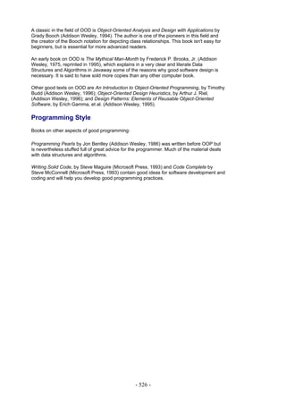 A classic in the field of OOD is Object-Oriented Analysis and Design with Applications by
Grady Booch (Addison Wesley, 1994). The author is one of the pioneers in this field and
the creator of the Booch notation for depicting class relationships. This book isn't easy for
beginners, but is essential for more advanced readers.

An early book on OOD is The Mythical Man-Month by Frederick P. Brooks, Jr. (Addison
Wesley, 1975, reprinted in 1995), which explains in a very clear and literate Data
Structures and Algorithms in Javaway some of the reasons why good software design is
necessary. It is said to have sold more copies than any other computer book.

Other good texts on OOD are An Introduction to Object-Oriented Programming, by Timothy
Budd (Addison Wesley, 1996); Object-Oriented Design Heuristics, by Arthur J. Riel,
(Addison Wesley, 1996); and Design Patterns: Elements of Reusable Object-Oriented
Software, by Erich Gamma, et al. (Addison Wesley, 1995).

Programming Style
Books on other aspects of good programming:

Programming Pearls by Jon Bentley (Addison Wesley, 1986) was written before OOP but
is nevertheless stuffed full of great advice for the programmer. Much of the material deals
with data structures and algorithms.

Writing Solid Code, by Steve Maguire (Microsoft Press, 1993) and Code Complete by
Steve McConnell (Microsoft Press, 1993) contain good ideas for software development and
coding and will help you develop good programming practices.




                                                   - 526 -
 
