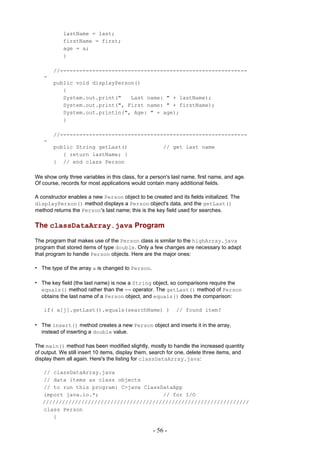 lastName = last;
            firstName = first;
            age = a;
            }

       //----------------------------------------------------------
   -
       public void displayPerson()
          {
          System.out.print("   Last name: " + lastName);
          System.out.print(", First name: " + firstName);
          System.out.println(", Age: " + age);
          }

       //----------------------------------------------------------
   -
       public String getLast()                         // get last name
          { return lastName; }
       } // end class Person

We show only three variables in this class, for a person's last name, first name, and age.
Of course, records for most applications would contain many additional fields.

A constructor enables a new Person object to be created and its fields initialized. The
displayPerson() method displays a Person object's data, and the getLast()
method returns the Person's last name; this is the key field used for searches.

The classDataArray.java Program

The program that makes use of the Person class is similar to the highArray.java
program that stored items of type double. Only a few changes are necessary to adapt
that program to handle Person objects. Here are the major ones:

• The type of the array a is changed to Person.

• The key field (the last name) is now a String object, so comparisons require the
  equals() method rather than the == operator. The getLast() method of Person
  obtains the last name of a Person object, and equals() does the comparison:

   if( a[j].getLast().equals(searchName) )                  // found item?

• The insert() method creates a new Person object and inserts it in the array,
  instead of inserting a double value.

The main() method has been modified slightly, mostly to handle the increased quantity
of output. We still insert 10 items, display them, search for one, delete three items, and
display them all again. Here's the listing for classDataArray.java:

   // classDataArray.java
   // data items as class objects
   // to run this program: C>java ClassDataApp
   import java.io.*;                    // for I/O
   ////////////////////////////////////////////////////////////////
   class Person
      {

                                                  - 56 -
 