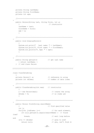 private String lastName;
    private String firstName;
    private int age;

    //----------------------------------------------------------
-
    public Person(String last, String first, int a)
       {                               // constructor
       lastName = last;
       firstName = first;
       age = a;
       }

    //----------------------------------------------------------
-
    public void displayPerson()
       {
       System.out.print("   Last name: " + lastName);
       System.out.print(", First name: " + firstName);
       System.out.println(", Age: " + age);
       }

    //----------------------------------------------------------
-
    public String getLast()              // get last name
       { return lastName; }
    } // end class Person

////////////////////////////////////////////////////////////////

class ClassDataArray
   {
   private Person[] a;                   // reference to array
   private int nElems;                   // number of data items

    //----------------------------------------------------------
-
    public ClassDataArray(int max)       // constructor
       {
       a = new Person[max];                   // create the array
       nElems = 0;                            // no items yet
       }

    //----------------------------------------------------------
-
   public Person find(String searchName)
      {                              // find specified value
      int j;
      for(j=0; j<nElems; j++)            // for each element,
         if( a[j].getLast().equals(searchName) ) // found
item?
            break;                       // exit loop before
end
      if(j == nElems)                    // gone to end?
         return null;                    // yes, can't find it

                                     - 57 -
 