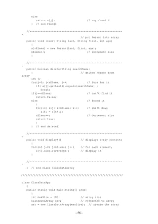 else
           return a[j];                        // no, found it
        } // end find()

    //----------------------------------------------------------
-
                                      // put Person into array
    public void insert(String last, String first, int age)
       {
       a[nElems] = new Person(last, first, age);
       nElems++;                          // increment size
       }

    //----------------------------------------------------------
-
   public boolean delete(String searchName)
      {                              // delete Person from
array
      int j;
      for(j=0; j<nElems; j++)            // look for it
         if( a[j].getLast().equals(searchName) )
            break;
      if(j==nElems)                      // can't find it
         return false;
      else                               // found it
         {
         for(int k=j; k<nElems; k++)     // shift down
            a[k] = a[k+1];
         nElems--;                       // decrement size
         return true;
         }
      } // end delete()

    //----------------------------------------------------------
-
    public void displayA()                // displays array contents
       {
       for(int j=0; j<nElems; j++)        // for each element,
          a[j].displayPerson();           // display it
       }

    //----------------------------------------------------------
-
    }   // end class ClassDataArray

////////////////////////////////////////////////////////////////

class ClassDataApp
   {
   public static void main(String[] args)
      {
      int maxSize = 100;             // array size
      ClassDataArray arr;            // reference to array
      arr = new ClassDataArray(maxSize); // create the array


                                      - 58 -
 