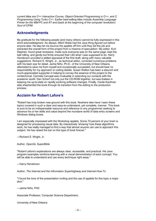 current titles are C++ Interactive Course, Object-Oriented Programming in C++, and C
Programming Using Turbo C++. Earlier best-selling titles include Assembly Language
Primer for the IBM PC and XT and (back at the beginning of the computer revolution)
Soul of CP/M.

Acknowledgments
My gratitude for the following people (and many others) cannot be fully expressed in this
short acknowledgment. As always, Mitch Waite had the Java thing figured out before
anyone else. He also let me bounce the applets off him until they did the job and
extracted the overall form of the project from a miasma of speculation. My editor, Kurt
Stephan, found great reviewers, made sure everyone was on the same page, kept the
ball rolling, and gently but firmly ensured that I did what I was supposed to do. Harry
Henderson provided a skilled appraisal of the first draft, along with many valuable
suggestions. Richard S. Wright, Jr., as technical editor, corrected numerous problems
with his keen eye for detail. Jaime Niño, Ph.D., of the University of New Orleans,
attempted to save me from myself and occasionally succeeded, but should bear no
responsibility for my approach or coding details. Susan Walton has been a staunch and
much-appreciated supporter in helping to convey the essence of the project to the
nontechnical. Carmela Carvajal was invaluable in extending our contacts with the
academic world. Dan Scherf not only put the CD-ROM together, but was tireless in
keeping me up-to-date on rapidly evolving software changes. Finally, Cecile Kaufman
ably shepherded the book through its transition from the editing to the production
process.

Acclaim for Robert Lafore's
"Robert has truly broken new ground with this book. Nowhere else have I seen these
topics covered in such a clear and easy-to-understand, yet complete, manner. This book
is sure to be an indispensable resource and reference to any programmer seeking to
advance his or her skills and value beyond the mundane world of data entry screens and
Windows dialog boxes.

I am especially impressed with the Workshop applets. Some 70 percent of your brain is
designed for processing visual data. By interactively 'showing' how these algorithms
work, he has really managed to find a way that almost anyone can use to approach this
subject. He has raised the bar on this type of book forever."

—Richard S. Wright, Jr.

Author, OpenGL SuperBible

"Robert Lafore's explanations are always clear, accessible, and practical. His Java
program examples reinforce learning with a visual demonstration of each concept. You
will be able to understand and use every technique right away."

—Harry Henderson

Author, The Internet and the Information Superhighway and Internet How-To

"I found the tone of the presentation inviting and the use of applets for this topic a major
plus."

—Jaime Niño, PhD

Associate Professor, Computer Science Department,

University of New Orleans

                                                    -6-
 