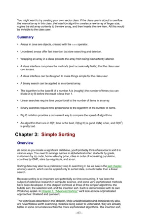 You might want to try creating your own vector class. If the class user is about to overflow
the internal array in this class, the insertion algorithm creates a new array of larger size,
copies the old array contents to the new array, and then inserts the new item. All this would
be invisible to the class user.

Summary
• Arrays in Java are objects, created with the new operator.

• Unordered arrays offer fast insertion but slow searching and deletion.

• Wrapping an array in a class protects the array from being inadvertently altered.

• A class interface comprises the methods (and occasionally fields) that the class user
  can access.

• A class interface can be designed to make things simple for the class user.

• A binary search can be applied to an ordered array.

• The logarithm to the base B of a number A is (roughly) the number of times you can
  divide A by B before the result is less than 1.

• Linear searches require time proportional to the number of items in an array.

• Binary searches require time proportional to the logarithm of the number of items.

• Big O notation provides a convenient way to compare the speed of algorithms.

• An algorithm that runs in O(1) time is the best, O(log N) is good, O(N) is fair, and O(N2)
  is pretty bad.


Chapter 3: Simple Sorting
Overview
As soon as you create a significant database, you'll probably think of reasons to sort it in
various ways. You need to arrange names in alphabetical order, students by grade,
customers by zip code, home sales by price, cities in order of increasing population,
countries by GNP, stars by magnitude, and so on.

Sorting data may also be a preliminary step to searching it. As we saw in the last chapter,
a binary search, which can be applied only to sorted data, is much faster than a linear
search.

Because sorting is so important and potentially so time-consuming, it has been the
subject of extensive research in computer science, and some very sophisticated methods
have been developed. In this chapter we'll look at three of the simpler algorithms: the
bubble sort, the selection sort, and the insertion sort. Each is demonstrated with its own
Workshop applet. In Chapter 7, "Advanced Sorting," we'll look at more sophisticated
approaches: Shellsort and quicksort.

The techniques described in this chapter, while unsophisticated and comparatively slow,
are nevertheless worth examining. Besides being easier to understand, they are actually
better in some circumstances than the more sophisticated algorithms. The insertion sort,

                                                   - 63 -
 