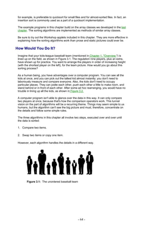 for example, is preferable to quicksort for small files and for almost-sorted files. In fact, an
 insertion sort is commonly used as a part of a quicksort implementation.

 The example programs in this chapter build on the array classes we developed in the last
 chapter. The sorting algorithms are implemented as methods of similar array classes.

 Be sure to try out the Workshop applets included in this chapter. They are more effective in
 explaining how the sorting algorithms work than prose and static pictures could ever be.

How Would You Do It?
 Imagine that your kids-league baseball team (mentioned in Chapter 1, "Overview,") is
 lined up on the field, as shown in Figure 3.1. The regulation nine players, plus an extra,
 have shown up for practice. You want to arrange the players in order of increasing height
 (with the shortest player on the left), for the team picture. How would you go about this
 sorting process?

 As a human being, you have advantages over a computer program. You can see all the
 kids at once, and you can pick out the tallest kid almost instantly; you don't need to
 laboriously measure and compare everyone. Also, the kids don't need to occupy
 particular places. They can jostle each other, push each other a little to make room, and
 stand behind or in front of each other. After some ad hoc rearranging, you would have no
 trouble in lining up all the kids, as shown in Figure 3.2.

 A computer program isn't able to glance over the data in this way. It can only compare
 two players at once, because that's how the comparison operators work. This tunnel
 vision on the part of algorithms will be a recurring theme. Things may seem simple to us
 humans, but the algorithm can't see the big picture and must, therefore, concentrate on
 the details and follow some simple rules.

 The three algorithms in this chapter all involve two steps, executed over and over until
 the data is sorted:

 1. Compare two items.

 2. Swap two items or copy one item.

 However, each algorithm handles the details in a different way.




         Figure 3.1: The unordered baseball team




                                                      - 64 -
 