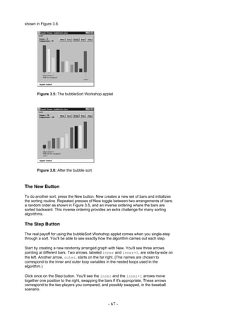 shown in Figure 3.6.




       Figure 3.5: The bubbleSort Workshop applet




       Figure 3.6: After the bubble sort



The New Button

To do another sort, press the New button. New creates a new set of bars and initializes
the sorting routine. Repeated presses of New toggle between two arrangements of bars:
a random order as shown in Figure 3.5, and an inverse ordering where the bars are
sorted backward. This inverse ordering provides an extra challenge for many sorting
algorithms.

The Step Button

The real payoff for using the bubbleSort Workshop applet comes when you single-step
through a sort. You'll be able to see exactly how the algorithm carries out each step.

Start by creating a new randomly arranged graph with New. You'll see three arrows
pointing at different bars. Two arrows, labeled inner and inner+1, are side-by-side on
the left. Another arrow, outer, starts on the far right. (The names are chosen to
correspond to the inner and outer loop variables in the nested loops used in the
algorithm.)

Click once on the Step button. You'll see the inner and the inner+1 arrows move
together one position to the right, swapping the bars if it's appropriate. These arrows
correspond to the two players you compared, and possibly swapped, in the baseball
scenario.


                                                   - 67 -
 